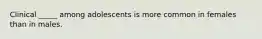 Clinical _____ among adolescents is more common in females than in males.