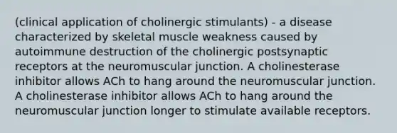 (clinical application of cholinergic stimulants) - a disease characterized by skeletal muscle weakness caused by autoimmune destruction of the cholinergic postsynaptic receptors at the neuromuscular junction. A cholinesterase inhibitor allows ACh to hang around the neuromuscular junction. A cholinesterase inhibitor allows ACh to hang around the neuromuscular junction longer to stimulate available receptors.