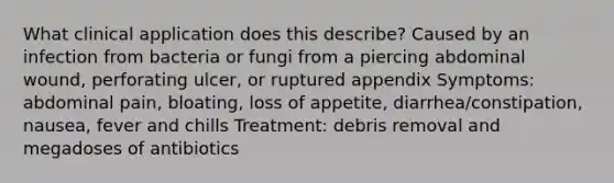 What clinical application does this describe? Caused by an infection from bacteria or fungi from a piercing abdominal wound, perforating ulcer, or ruptured appendix Symptoms: abdominal pain, bloating, loss of appetite, diarrhea/constipation, nausea, fever and chills Treatment: debris removal and megadoses of antibiotics