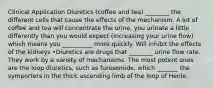 Clinical Application Diuretics (coffee and tea) ________ the different cells that cause the effects of the mechanism. A lot of coffee and tea will concentrate the urine, you urinate a little differently than you would expect (increasing your urine flow) which means you __________ more quickly. Will inhibit the effects of the kidneys •Diuretics are drugs that ________ urine flow rate. They work by a variety of mechanisms. The most potent ones are the loop diuretics, such as furosemide, which _______ the symporters in the thick ascending limb of the loop of Henle.