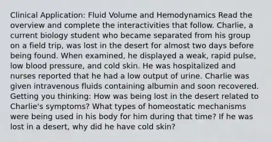 Clinical Application: Fluid Volume and Hemodynamics Read the overview and complete the interactivities that follow. Charlie, a current biology student who became separated from his group on a field trip, was lost in the desert for almost two days before being found. When examined, he displayed a weak, rapid pulse, low blood pressure, and cold skin. He was hospitalized and nurses reported that he had a low output of urine. Charlie was given intravenous fluids containing albumin and soon recovered. Getting you thinking: How was being lost in the desert related to Charlie's symptoms? What types of homeostatic mechanisms were being used in his body for him during that time? If he was lost in a desert, why did he have cold skin?