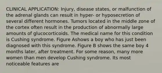 CLINICAL APPLICATION: Injury, disease states, or malfunction of the adrenal glands can result in hyper- or hyposecretion of several different hormones. Tumors located in the middle zone of the cortex often result in the production of abnormally large amounts of glucocorticoids. The medical name for this condition is Cushing syndrome. Figure Ashows a boy who has just been diagnosed with this syndrome. Figure B shows the same boy 4 months later, after treatment. For some reason, many more women than men develop Cushing syndrome. Its most noticeable features are