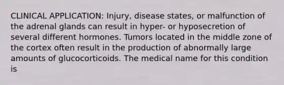 CLINICAL APPLICATION: Injury, disease states, or malfunction of the adrenal glands can result in hyper- or hyposecretion of several different hormones. Tumors located in the middle zone of the cortex often result in the production of abnormally large amounts of glucocorticoids. The medical name for this condition is