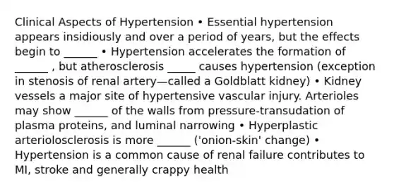 Clinical Aspects of Hypertension • Essential hypertension appears insidiously and over a period of years, but the effects begin to ______ • Hypertension accelerates the formation of ______ , but atherosclerosis _____ causes hypertension (exception in stenosis of renal artery—called a Goldblatt kidney) • Kidney vessels a major site of hypertensive vascular injury. Arterioles may show ______ of the walls from pressure-transudation of plasma proteins, and luminal narrowing • Hyperplastic arteriolosclerosis is more ______ ('onion-skin' change) • Hypertension is a common cause of renal failure contributes to MI, stroke and generally crappy health