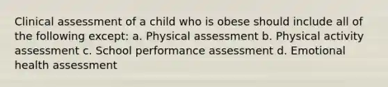 Clinical assessment of a child who is obese should include all of the following except: a. Physical assessment b. Physical activity assessment c. School performance assessment d. Emotional health assessment