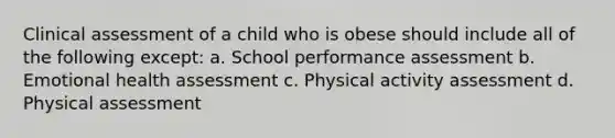 Clinical assessment of a child who is obese should include all of the following except: a. School performance assessment b. Emotional health assessment c. Physical activity assessment d. Physical assessment