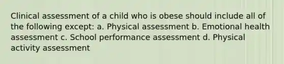 Clinical assessment of a child who is obese should include all of the following except: a. Physical assessment b. Emotional health assessment c. School performance assessment d. Physical activity assessment