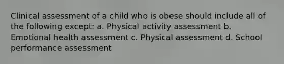 Clinical assessment of a child who is obese should include all of the following except: a. Physical activity assessment b. Emotional health assessment c. Physical assessment d. School performance assessment