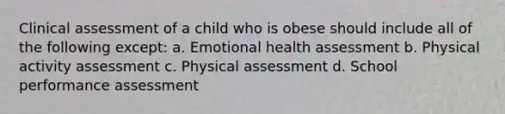 Clinical assessment of a child who is obese should include all of the following except: a. Emotional health assessment b. Physical activity assessment c. Physical assessment d. School performance assessment