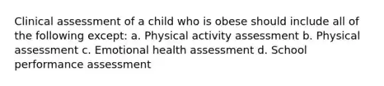 Clinical assessment of a child who is obese should include all of the following except: a. Physical activity assessment b. Physical assessment c. Emotional health assessment d. School performance assessment