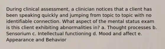 During clinical assessment, a clinician notices that a client has been speaking quickly and jumping from topic to topic with no identifiable connection. What aspect of the mental status exam is this client exhibiting abnormalities in? a. Thought processes b. Sensorium c. Intellectual functioning d. Mood and affect e. Appearance and Behavior