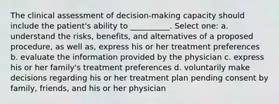 The clinical assessment of decision-making capacity should include the patient's ability to __________. Select one: a. understand the risks, benefits, and alternatives of a proposed procedure, as well as, express his or her treatment preferences b. evaluate the information provided by the physician c. express his or her family's treatment preferences d. voluntarily make decisions regarding his or her treatment plan pending consent by family, friends, and his or her physician