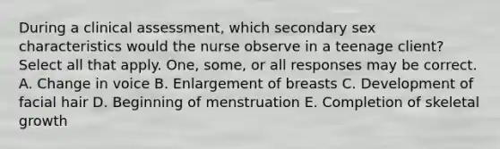 During a clinical assessment, which secondary sex characteristics would the nurse observe in a teenage client? Select all that apply. One, some, or all responses may be correct. A. Change in voice B. Enlargement of breasts C. Development of facial hair D. Beginning of menstruation E. Completion of skeletal growth