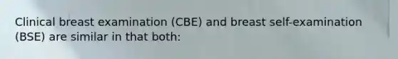 Clinical breast examination (CBE) and breast self-examination (BSE) are similar in that both: