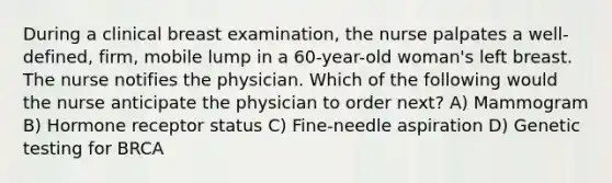 During a clinical breast examination, the nurse palpates a well-defined, firm, mobile lump in a 60-year-old woman's left breast. The nurse notifies the physician. Which of the following would the nurse anticipate the physician to order next? A) Mammogram B) Hormone receptor status C) Fine-needle aspiration D) Genetic testing for BRCA