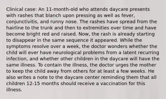 Clinical case: An 11-month-old who attends daycare presents with rashes that blanch upon pressing as well as fever, conjunctivitis, and runny nose. The rashes have spread from the hairline to the trunk and then to extremities over time and have become bright red and raised. Now, the rash is already starting to disappear in the same sequence it appeared. While the symptoms resolve over a week, the doctor wonders whether the child will ever have neurological problems from a latent recurring infection, and whether other children in the daycare will have the same illness. To contain the illness, the doctor urges the mother to keep the child away from others for at least a few weeks. He also writes a note to the daycare center reminding them that all children 12-15 months should receive a vaccination for this illness.