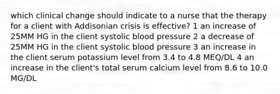 which clinical change should indicate to a nurse that the therapy for a client with Addisonian crisis is effective? 1 an increase of 25MM HG in the client systolic blood pressure 2 a decrease of 25MM HG in the client systolic blood pressure 3 an increase in the client serum potassium level from 3.4 to 4.8 MEQ/DL 4 an increase in the client's total serum calcium level from 8.6 to 10.0 MG/DL