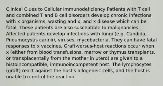 Clinical Clues to Cellular Immunodeficiency Patients with T cell and combined T and B cell disorders develop chronic infections with x organisms, wasting and x, and x disease which can be fatal. These patients are also susceptible to malignancies. Affected patients develop infections with fungi (e.g. Candida, Pneumocystis carinii), viruses, mycobacteria. They can have fatal responses to x vaccines. Graft-versus-host reactions occur when x (either from blood transfusions, marrow or thymus transplants, or transplacentally from the mother in utero) are given to a histoincompatible, immunoincompetent host. The lymphocytes (graft) react against the host's allogeneic cells, and the host is unable to control the reaction.