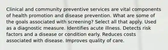 Clinical and community preventive services are vital components of health promotion and disease prevention. What are some of the goals associated with screening? Select all that apply. Used as a diagnostic measure. Identifies acute illness. Detects risk factors and a disease or condition early. Reduces costs associated with disease. Improves quality of care.