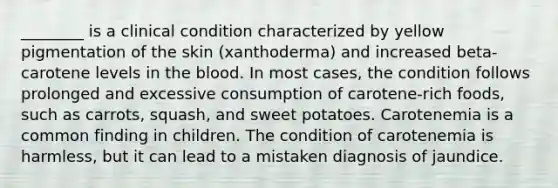 ________ is a clinical condition characterized by yellow pigmentation of the skin (xanthoderma) and increased beta-carotene levels in the blood. In most cases, the condition follows prolonged and excessive consumption of carotene-rich foods, such as carrots, squash, and sweet potatoes. Carotenemia is a common finding in children. The condition of carotenemia is harmless, but it can lead to a mistaken diagnosis of jaundice.