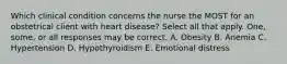 Which clinical condition concerns the nurse the MOST for an obstetrical client with heart disease? Select all that apply. One, some, or all responses may be correct. A. Obesity B. Anemia C. Hypertension D. Hypothyroidism E. Emotional distress