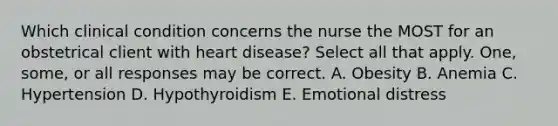 Which clinical condition concerns the nurse the MOST for an obstetrical client with heart disease? Select all that apply. One, some, or all responses may be correct. A. Obesity B. Anemia C. Hypertension D. Hypothyroidism E. Emotional distress