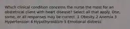 Which clinical condition concerns the nurse the most for an obstetrical client with heart disease? Select all that apply. One, some, or all responses may be correct. 1 Obesity 2 Anemia 3 Hypertension 4 Hypothyroidism 5 Emotional distress