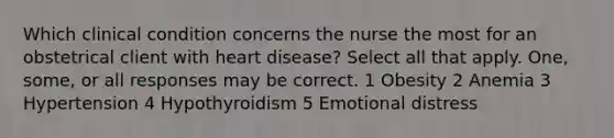 Which clinical condition concerns the nurse the most for an obstetrical client with heart disease? Select all that apply. One, some, or all responses may be correct. 1 Obesity 2 Anemia 3 Hypertension 4 Hypothyroidism 5 Emotional distress