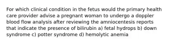 For which clinical condition in the fetus would the primary health care provider advise a pregnant woman to undergo a doppler blood flow analysis after reviewing the amniocentesis reports that indicate the presence of bilirubin a) fetal hydrops b) down syndrome c) potter syndrome d) hemolytic anemia