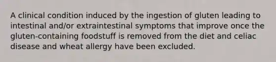 A clinical condition induced by the ingestion of gluten leading to intestinal and/or extraintestinal symptoms that improve once the gluten-containing foodstuff is removed from the diet and celiac disease and wheat allergy have been excluded.