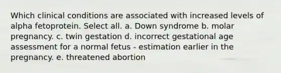 Which clinical conditions are associated with increased levels of alpha fetoprotein. Select all. a. Down syndrome b. molar pregnancy. c. twin gestation d. incorrect gestational age assessment for a normal fetus - estimation earlier in the pregnancy. e. threatened abortion