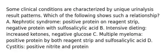 Some clinical conditions are characterized by unique urinalysis result patterns. Which of the following shows such a relationship? A. Nephrotic syndrome: positive protein on reagent strip, negative protein with sulfosalicylic acid B. Intensive dieting: increased ketones, negative glucose C. Multiple myeloma: positive protein by both reagent strip and sulfosalicylic acid D. Cystitis: positive nitrite and protein