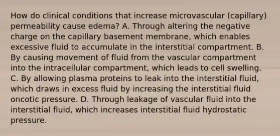 How do clinical conditions that increase microvascular (capillary) permeability cause edema? A. Through altering the negative charge on the capillary basement membrane, which enables excessive fluid to accumulate in the interstitial compartment. B. By causing movement of fluid from the vascular compartment into the intracellular compartment, which leads to cell swelling. C. By allowing plasma proteins to leak into the interstitial fluid, which draws in excess fluid by increasing the interstitial fluid oncotic pressure. D. Through leakage of vascular fluid into the interstitial fluid, which increases interstitial fluid hydrostatic pressure.