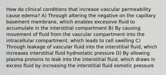 How do clinical conditions that increase vascular permeability cause edema? A) Through altering the negative on the capillary basement membrane, which enables excessive fluid to accumulate in the interstitial compartment B) By causing movement of fluid from the vascular compartment into the intracellular compartment, which leads to cell swelling C) Through leakage of vascular fluid into the interstitial fluid, which increases interstitial fluid hydrostatic pressure D) By allowing plasma proteins to leak into the interstitial fluid, which draws in excess fluid by increasing the interstitial fluid osmotic pressure