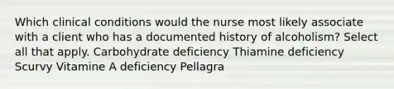 Which clinical conditions would the nurse most likely associate with a client who has a documented history of alcoholism? Select all that apply. Carbohydrate deficiency Thiamine deficiency Scurvy Vitamine A deficiency Pellagra