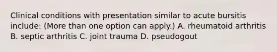 Clinical conditions with presentation similar to acute bursitis include: (More than one option can apply.) A. rheumatoid arthritis B. septic arthritis C. joint trauma D. pseudogout