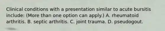 Clinical conditions with a presentation similar to acute bursitis include: (More than one option can apply.) A. rheumatoid arthritis. B. septic arthritis. C. joint trauma. D. pseudogout.