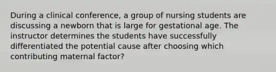 During a clinical conference, a group of nursing students are discussing a newborn that is large for gestational age. The instructor determines the students have successfully differentiated the potential cause after choosing which contributing maternal factor?