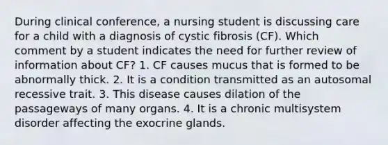 During clinical conference, a nursing student is discussing care for a child with a diagnosis of cystic fibrosis (CF). Which comment by a student indicates the need for further review of information about CF? 1. CF causes mucus that is formed to be abnormally thick. 2. It is a condition transmitted as an autosomal recessive trait. 3. This disease causes dilation of the passageways of many organs. 4. It is a chronic multisystem disorder affecting the exocrine glands.