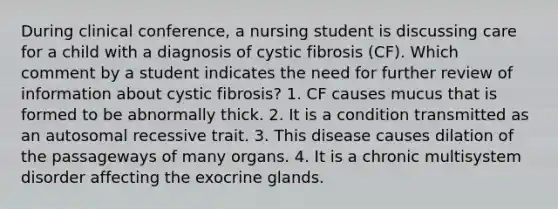 During clinical conference, a nursing student is discussing care for a child with a diagnosis of cystic fibrosis (CF). Which comment by a student indicates the need for further review of information about cystic fibrosis? 1. CF causes mucus that is formed to be abnormally thick. 2. It is a condition transmitted as an autosomal recessive trait. 3. This disease causes dilation of the passageways of many organs. 4. It is a chronic multisystem disorder affecting the exocrine glands.