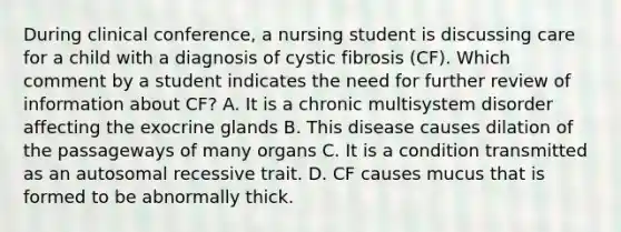 During clinical conference, a nursing student is discussing care for a child with a diagnosis of cystic fibrosis (CF). Which comment by a student indicates the need for further review of information about CF? A. It is a chronic multisystem disorder affecting the exocrine glands B. This disease causes dilation of the passageways of many organs C. It is a condition transmitted as an autosomal recessive trait. D. CF causes mucus that is formed to be abnormally thick.