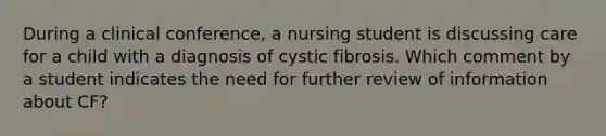 During a clinical conference, a nursing student is discussing care for a child with a diagnosis of cystic fibrosis. Which comment by a student indicates the need for further review of information about CF?