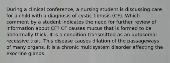 During a clinical conference, a nursing student is discussing care for a child with a diagnosis of cystic fibrosis (CF). Which comment by a student indicates the need for further review of information about CF? CF causes mucus that is formed to be abnormally thick. It is a condition transmitted as an autosomal recessive trait. This disease causes dilation of the passageways of many organs. It is a chronic multisystem disorder affecting the exocrine glands.