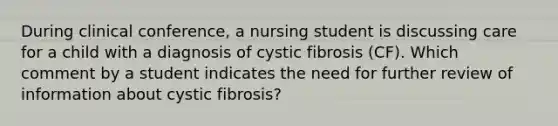 During clinical conference, a nursing student is discussing care for a child with a diagnosis of cystic fibrosis (CF). Which comment by a student indicates the need for further review of information about cystic fibrosis?