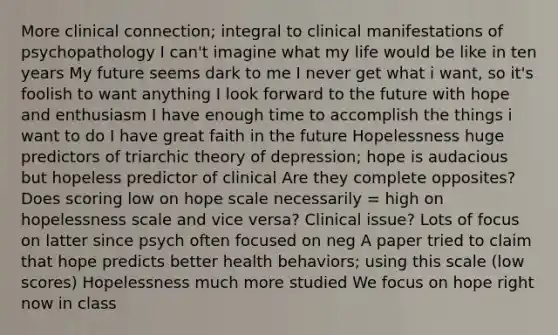 More clinical connection; integral to clinical manifestations of psychopathology I can't imagine what my life would be like in ten years My future seems dark to me I never get what i want, so it's foolish to want anything I look forward to the future with hope and enthusiasm I have enough time to accomplish the things i want to do I have great faith in the future Hopelessness huge predictors of triarchic theory of depression; hope is audacious but hopeless predictor of clinical Are they complete opposites? Does scoring low on hope scale necessarily = high on hopelessness scale and vice versa? Clinical issue? Lots of focus on latter since psych often focused on neg A paper tried to claim that hope predicts better health behaviors; using this scale (low scores) Hopelessness much more studied We focus on hope right now in class