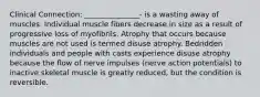 Clinical Connection: _______________- is a wasting away of muscles. Individual muscle fibers decrease in size as a result of progressive loss of myofibrils. Atrophy that occurs because muscles are not used is termed disuse atrophy. Bedridden individuals and people with casts experience disuse atrophy because the flow of nerve impulses (nerve action potentials) to inactive skeletal muscle is greatly reduced, but the condition is reversible.