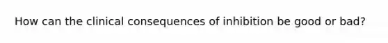 How can the clinical consequences of inhibition be good or bad?