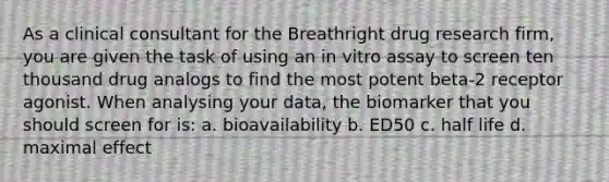 As a clinical consultant for the Breathright drug research firm, you are given the task of using an in vitro assay to screen ten thousand drug analogs to find the most potent beta-2 receptor agonist. When analysing your data, the biomarker that you should screen for is: a. bioavailability b. ED50 c. half life d. maximal effect