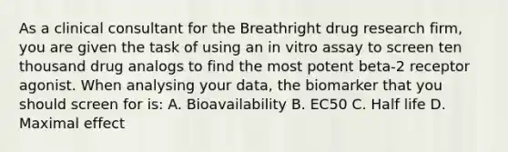 As a clinical consultant for the Breathright drug research firm, you are given the task of using an in vitro assay to screen ten thousand drug analogs to find the most potent beta-2 receptor agonist. When analysing your data, the biomarker that you should screen for is: A. Bioavailability B. EC50 C. Half life D. Maximal effect