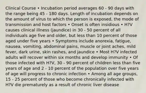 Clinical Course • Incubation period averages 60 - 90 days with the range being 45 - 180 days. Length of incubation depends on the amount of virus to which the person is exposed, the mode of transmission and host factors • Onset is often insidious • H?V causes clinical illness (jaundice) in 30 - 50 percent of all individuals age five and older, but less than 10 percent of those aged under five years • Symptoms include anorexia, fatigue, nausea, vomiting, abdominal pains, muscle or joint aches, mild fever, dark urine, skin rashes, and jaundice • Most H?V infected adults will recover within six months and develop immunity • Of those infected with H?V, 30 - 90 percent of children less than five years of age and 2 - 10 percent of the population over five years of age will progress to chronic infection • Among all age groups, 15 - 25 percent of those who become chronically infected with H?V die prematurely as a result of chronic liver disease